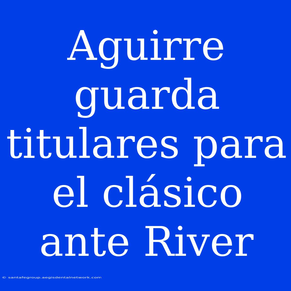 Aguirre Guarda Titulares Para El Clásico Ante River