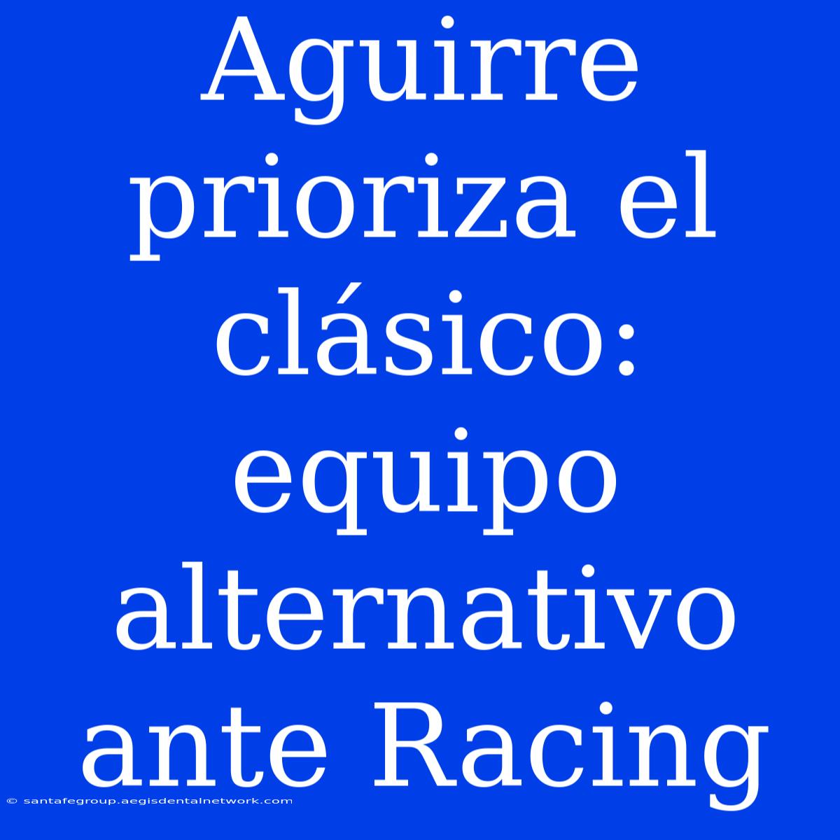 Aguirre Prioriza El Clásico: Equipo Alternativo Ante Racing