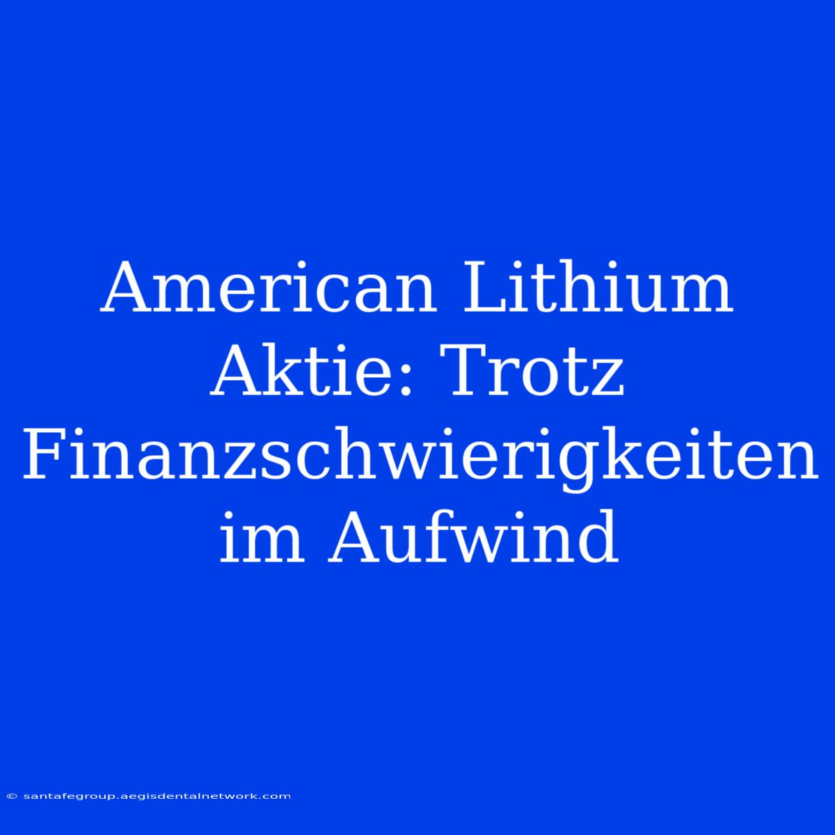 American Lithium Aktie: Trotz Finanzschwierigkeiten Im Aufwind