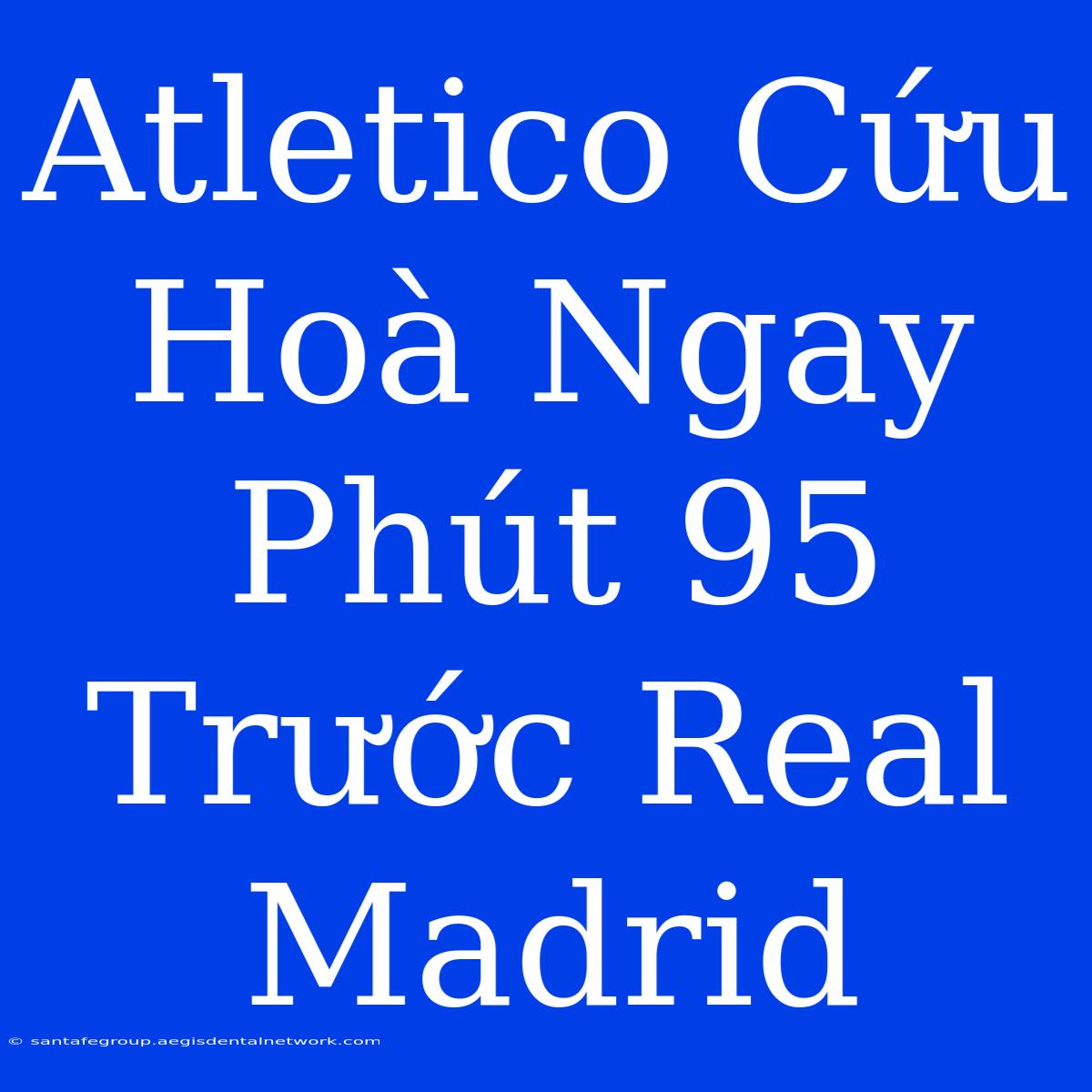 Atletico Cứu Hoà Ngay Phút 95 Trước Real Madrid