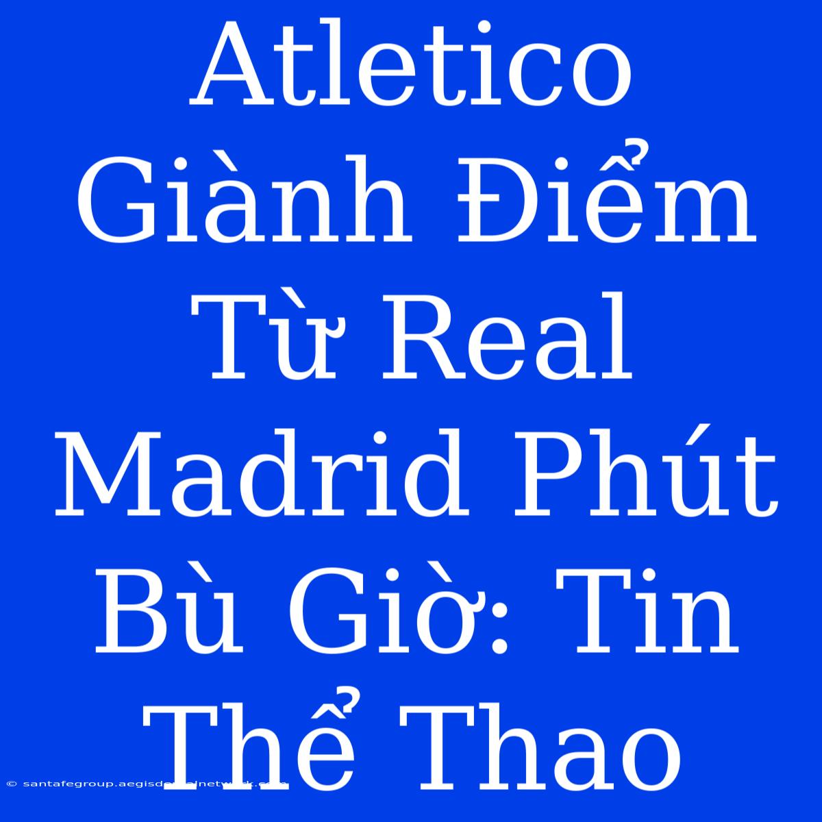 Atletico Giành Điểm Từ Real Madrid Phút Bù Giờ: Tin Thể Thao