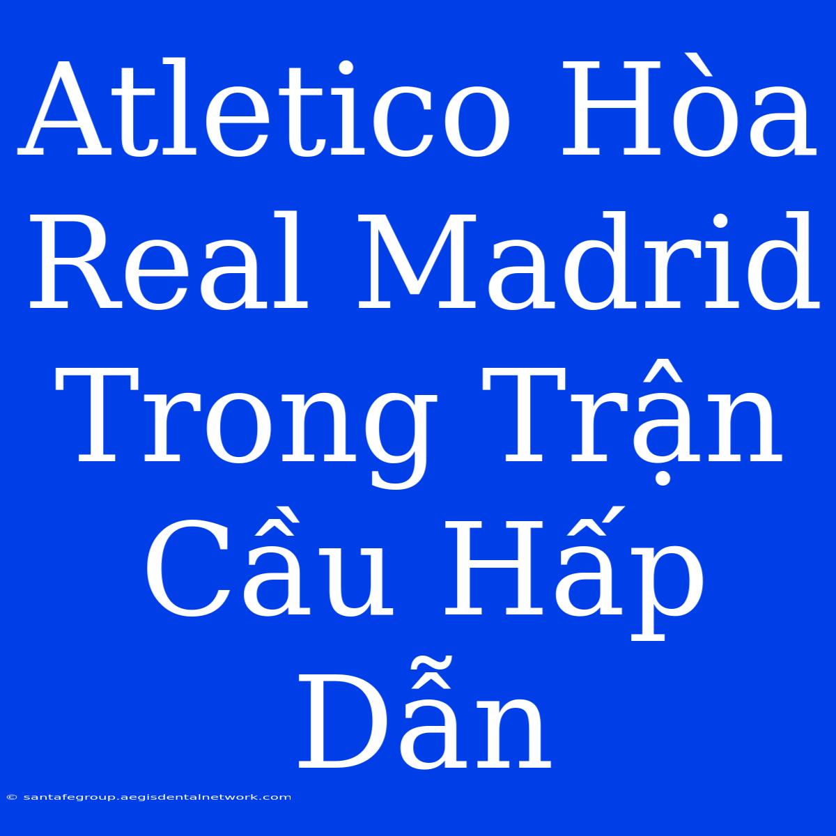 Atletico Hòa Real Madrid Trong Trận Cầu Hấp Dẫn