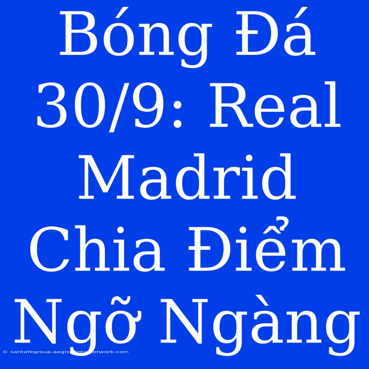 Bóng Đá 30/9: Real Madrid Chia Điểm Ngỡ Ngàng