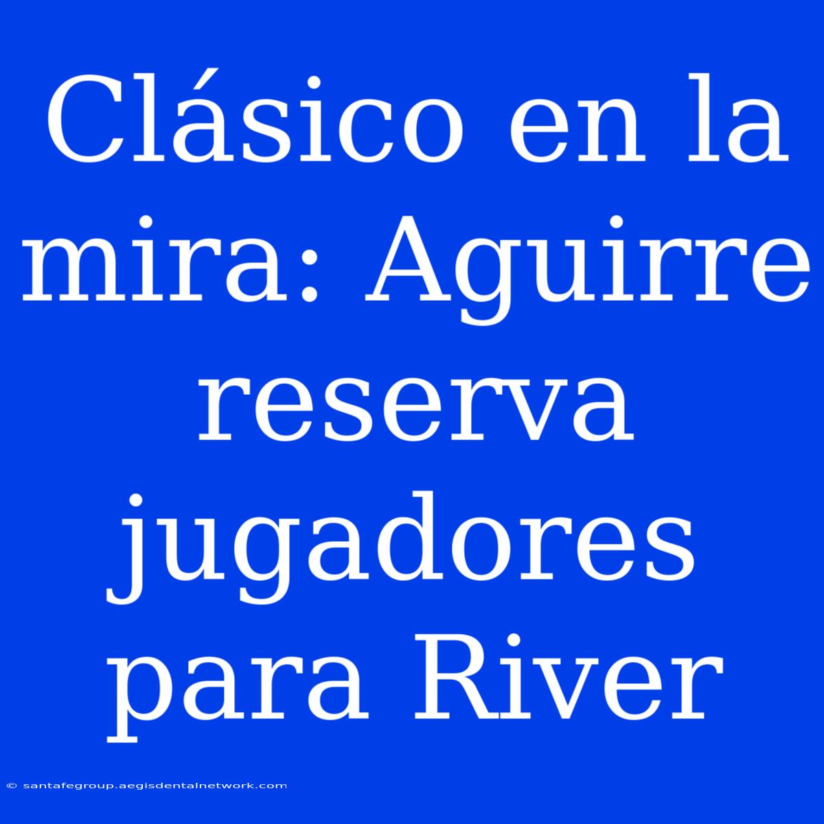 Clásico En La Mira: Aguirre Reserva Jugadores Para River