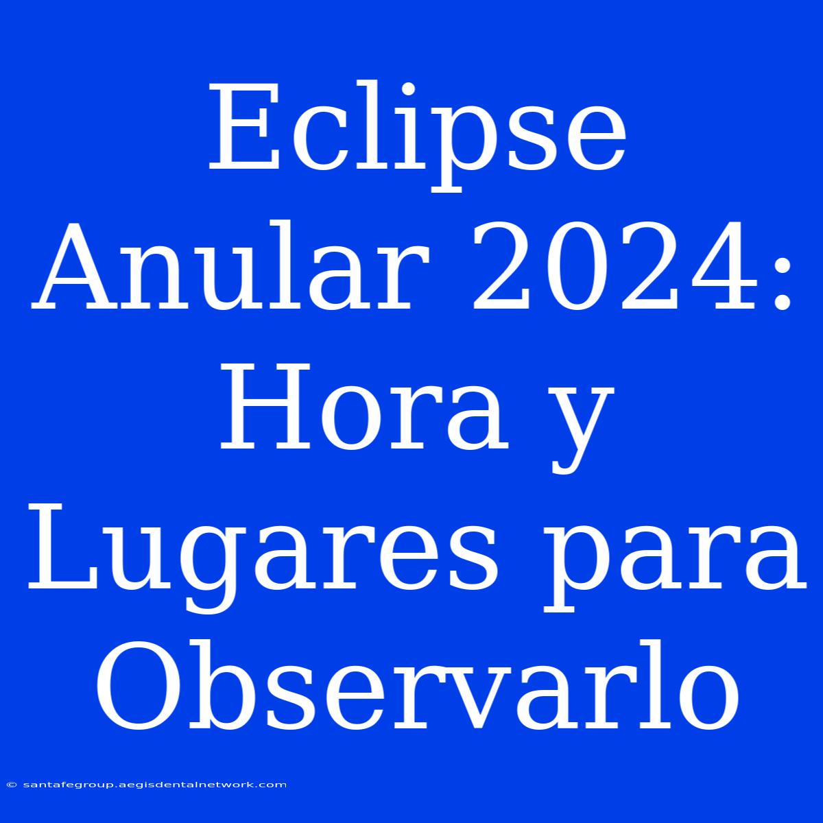 Eclipse Anular 2024:  Hora Y Lugares Para Observarlo