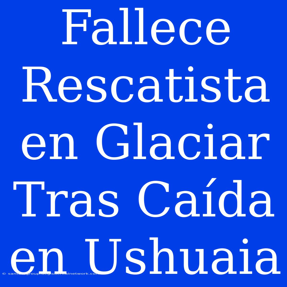 Fallece Rescatista En Glaciar Tras Caída En Ushuaia