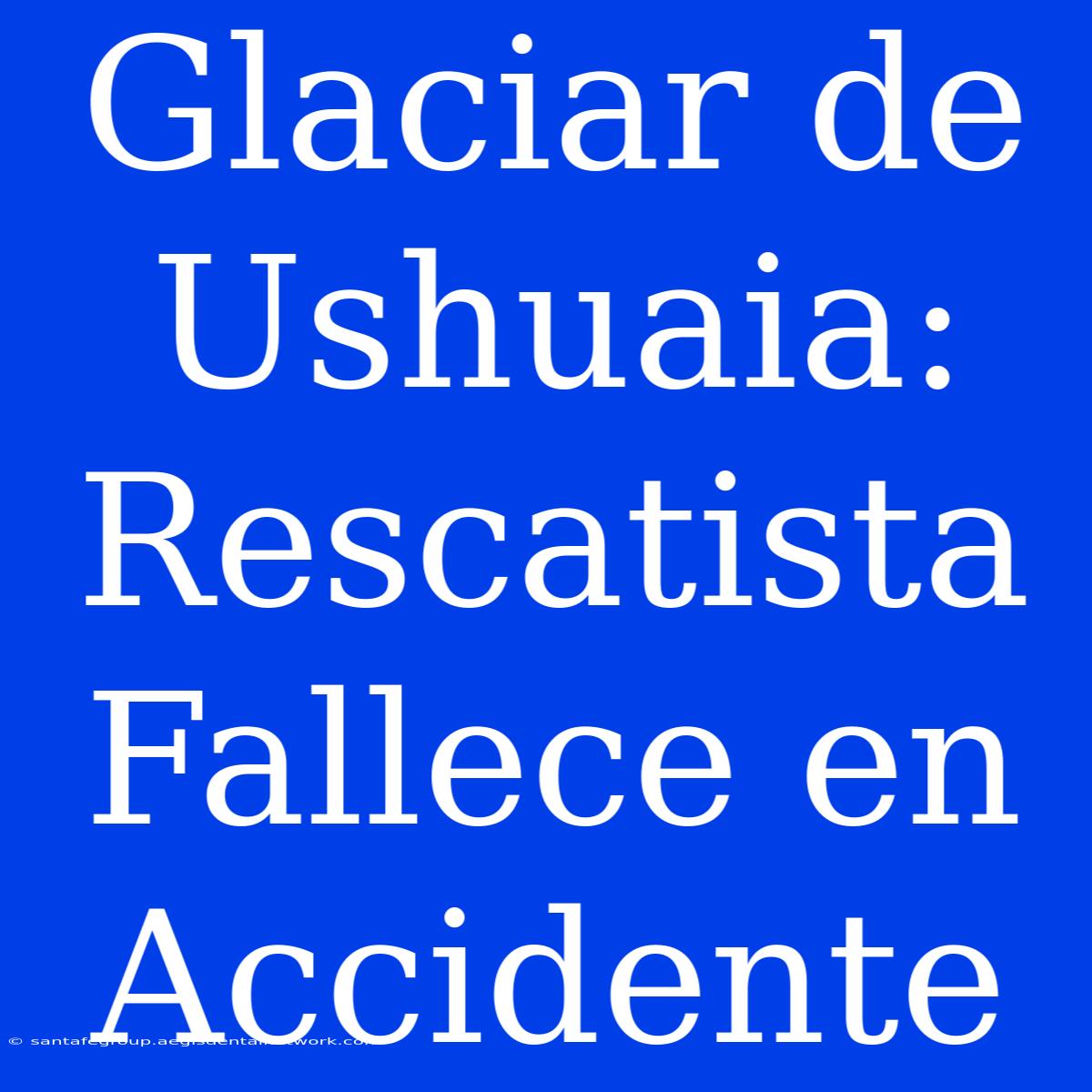 Glaciar De Ushuaia: Rescatista Fallece En Accidente 