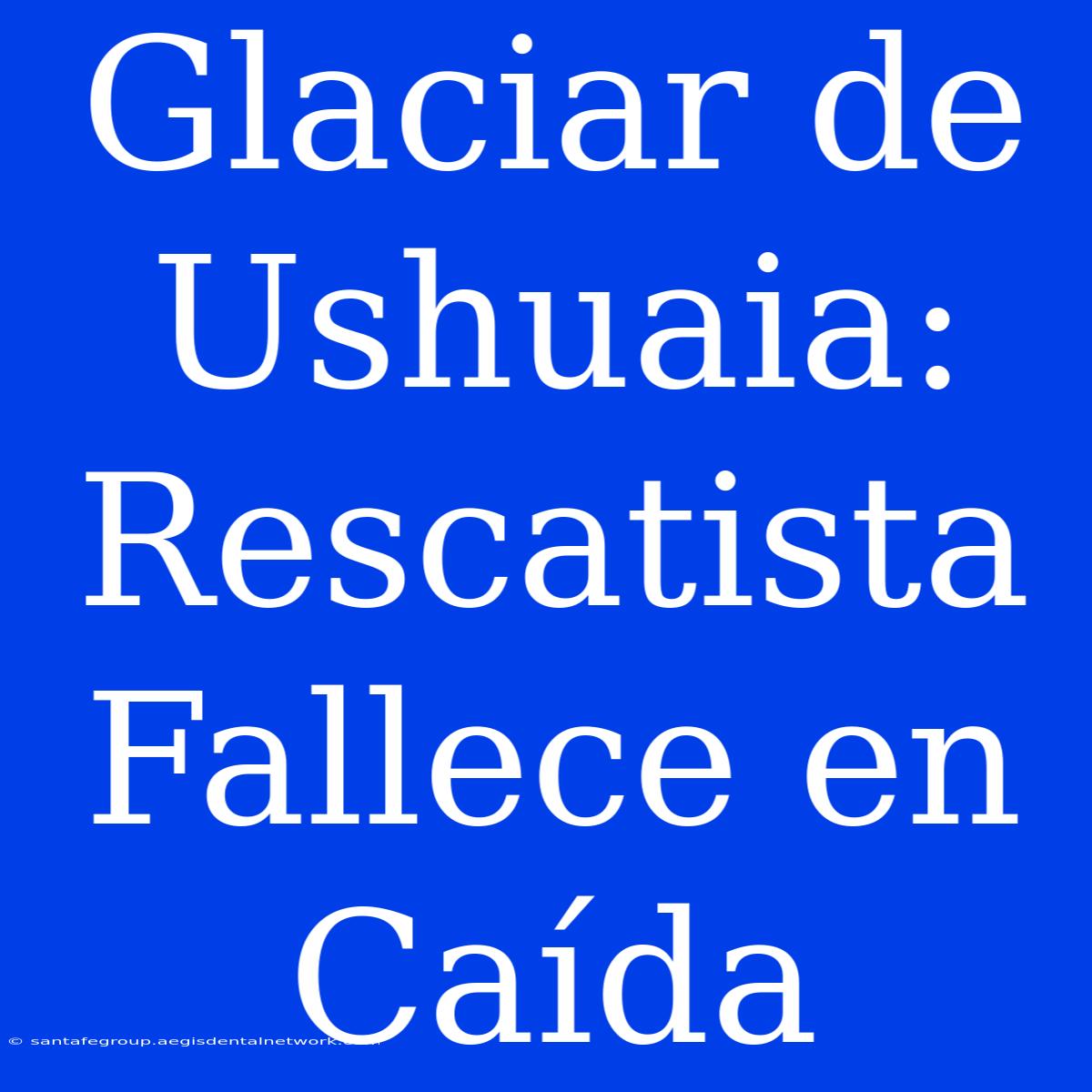 Glaciar De Ushuaia: Rescatista Fallece En Caída