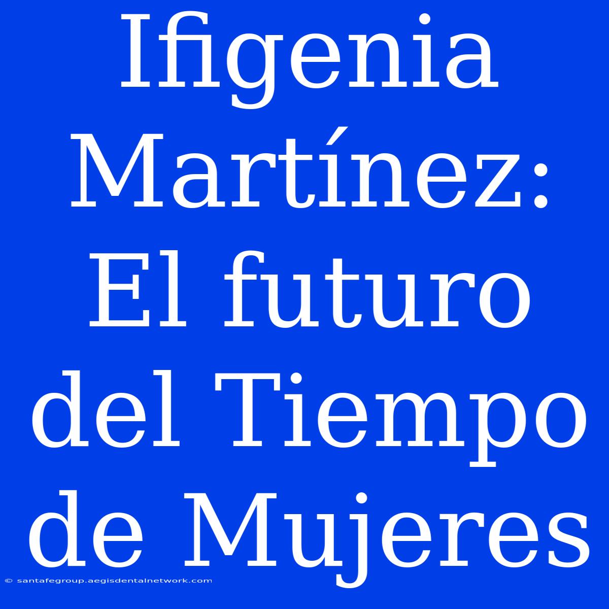 Ifigenia Martínez: El Futuro Del Tiempo De Mujeres