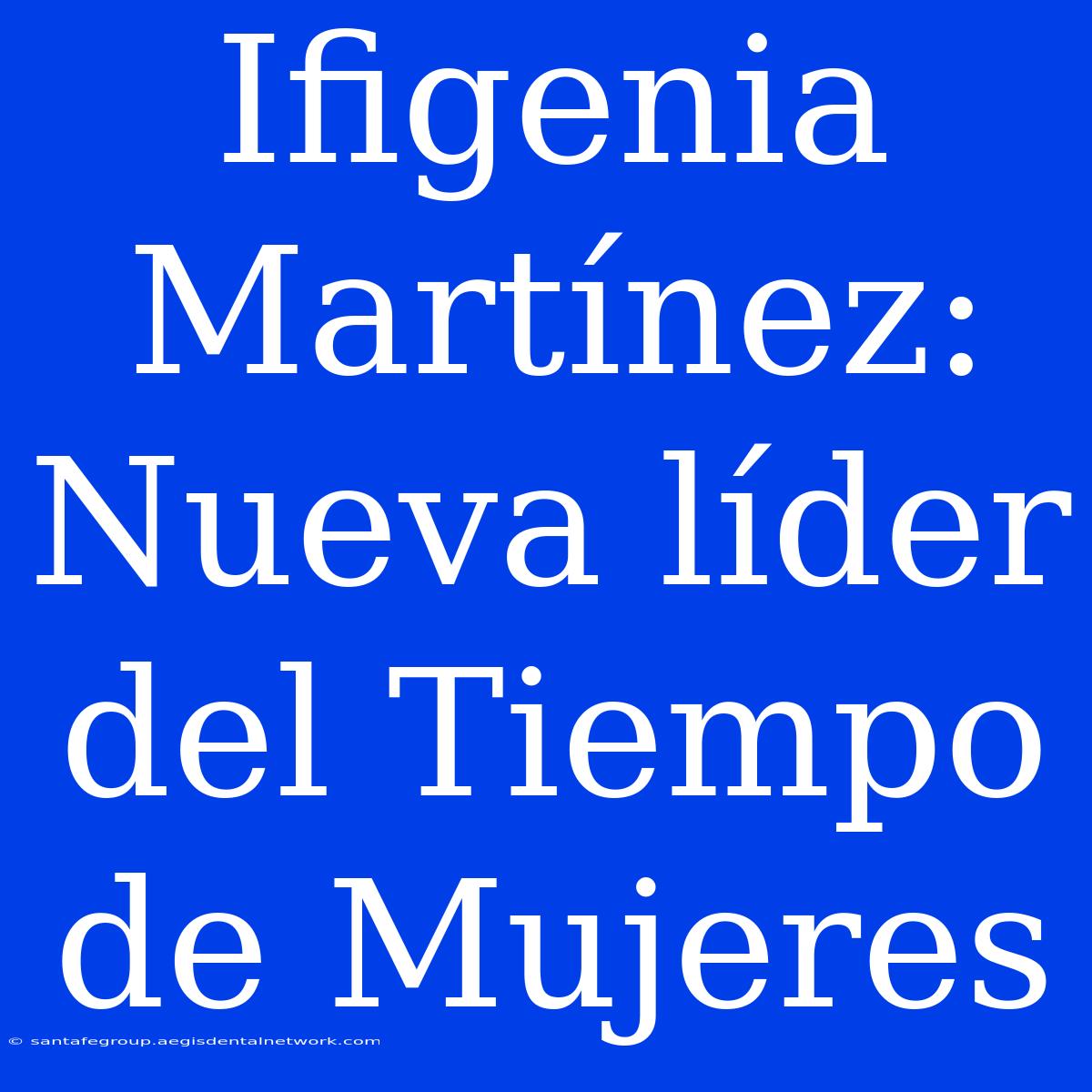 Ifigenia Martínez: Nueva Líder Del Tiempo De Mujeres