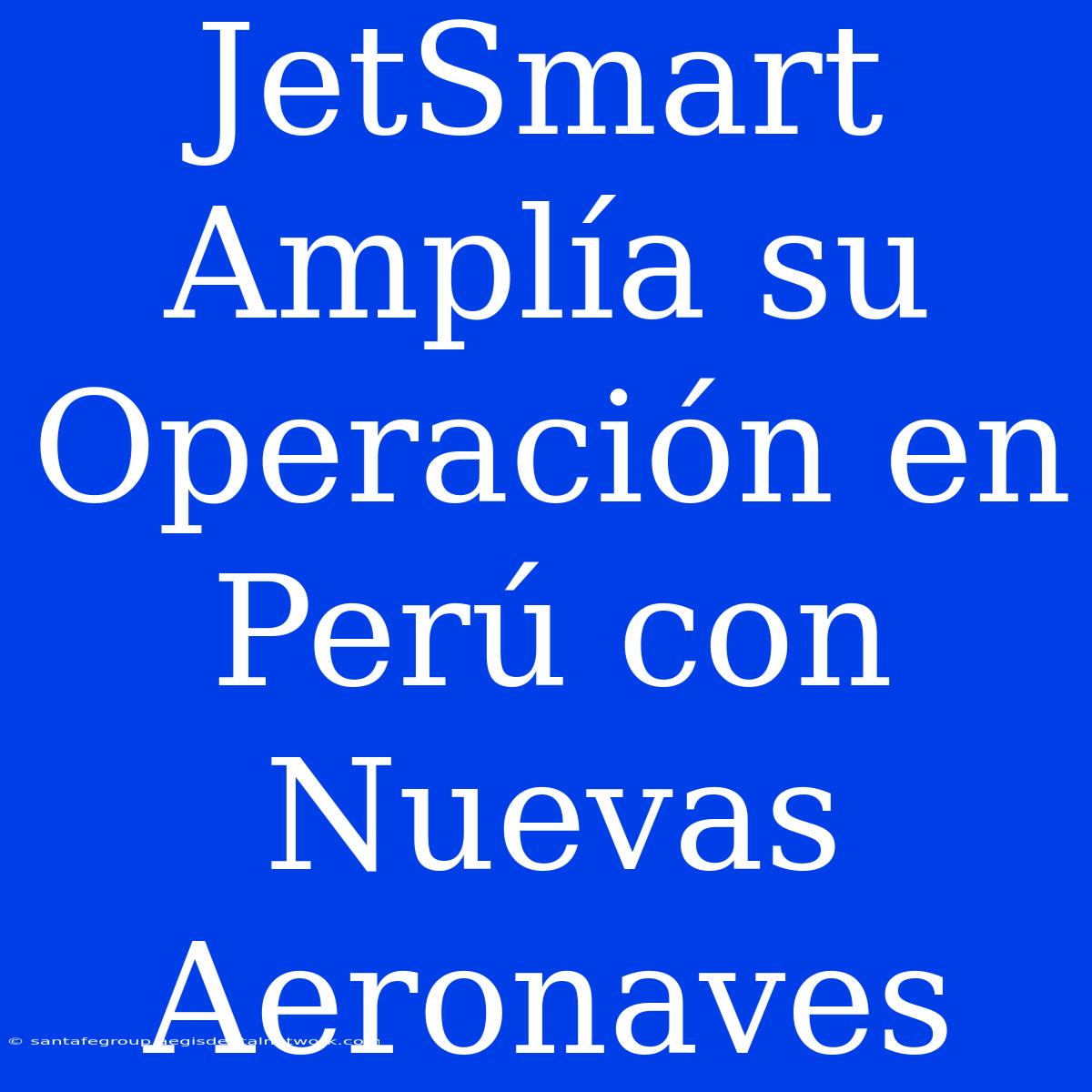 JetSmart Amplía Su Operación En Perú Con Nuevas Aeronaves