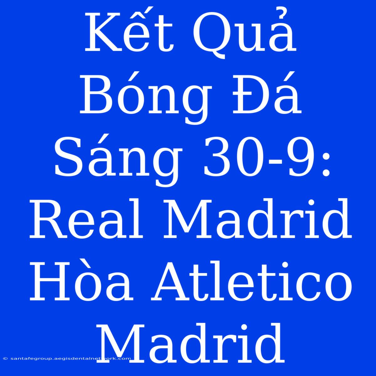 Kết Quả Bóng Đá Sáng 30-9: Real Madrid Hòa Atletico Madrid