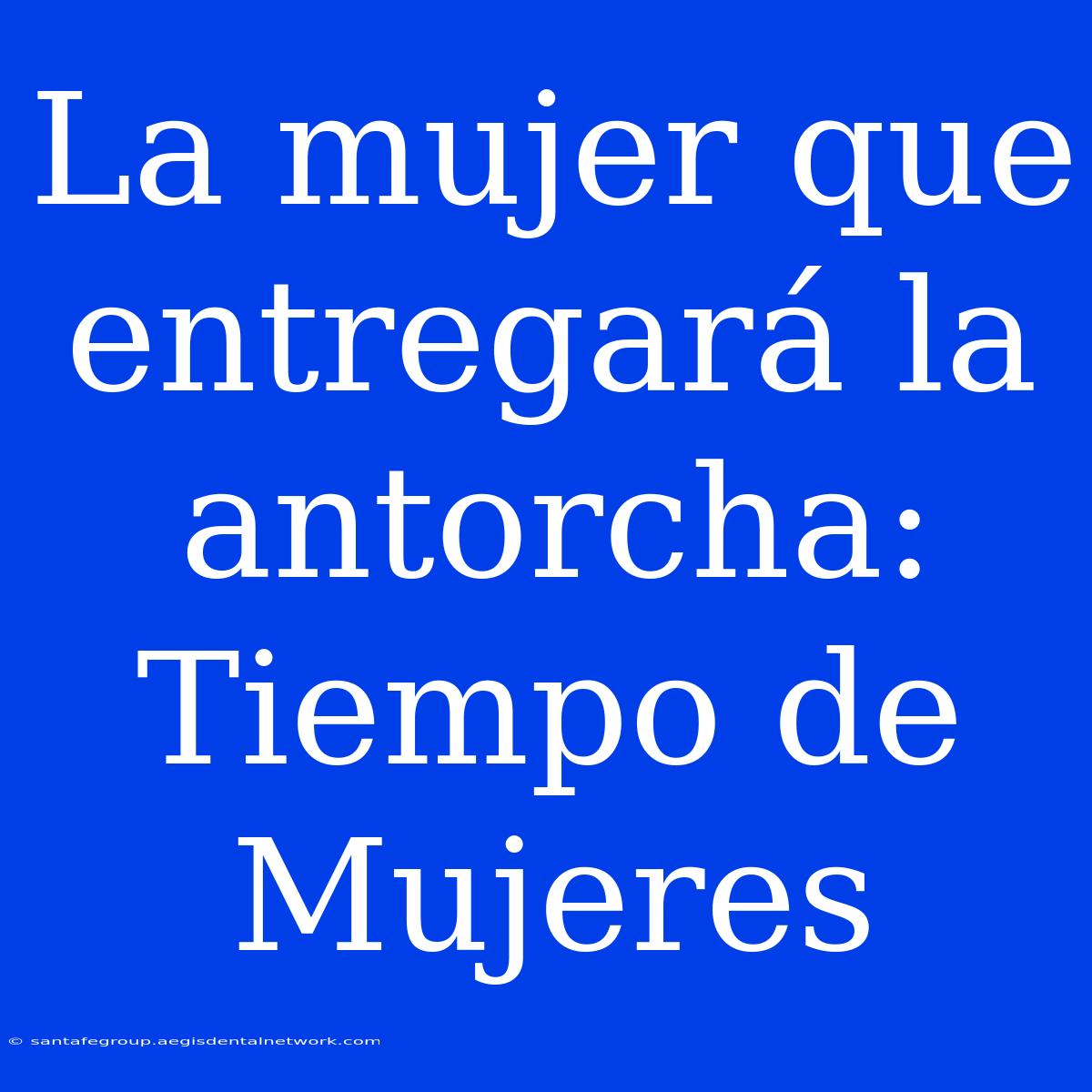 La Mujer Que Entregará La Antorcha: Tiempo De Mujeres