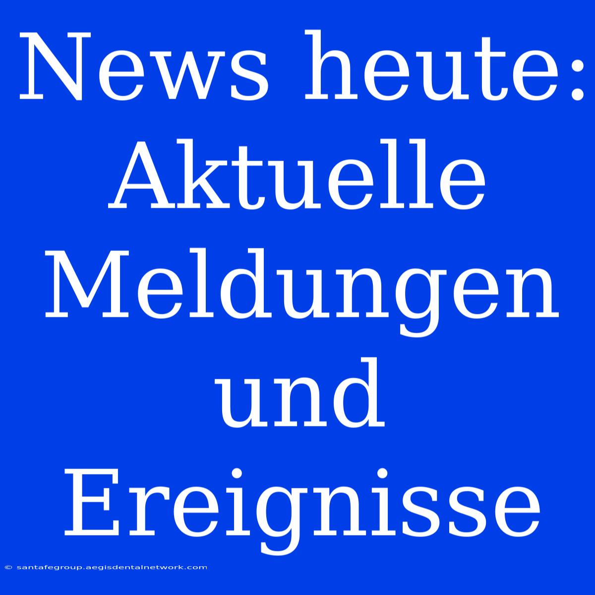 News Heute:  Aktuelle Meldungen Und Ereignisse