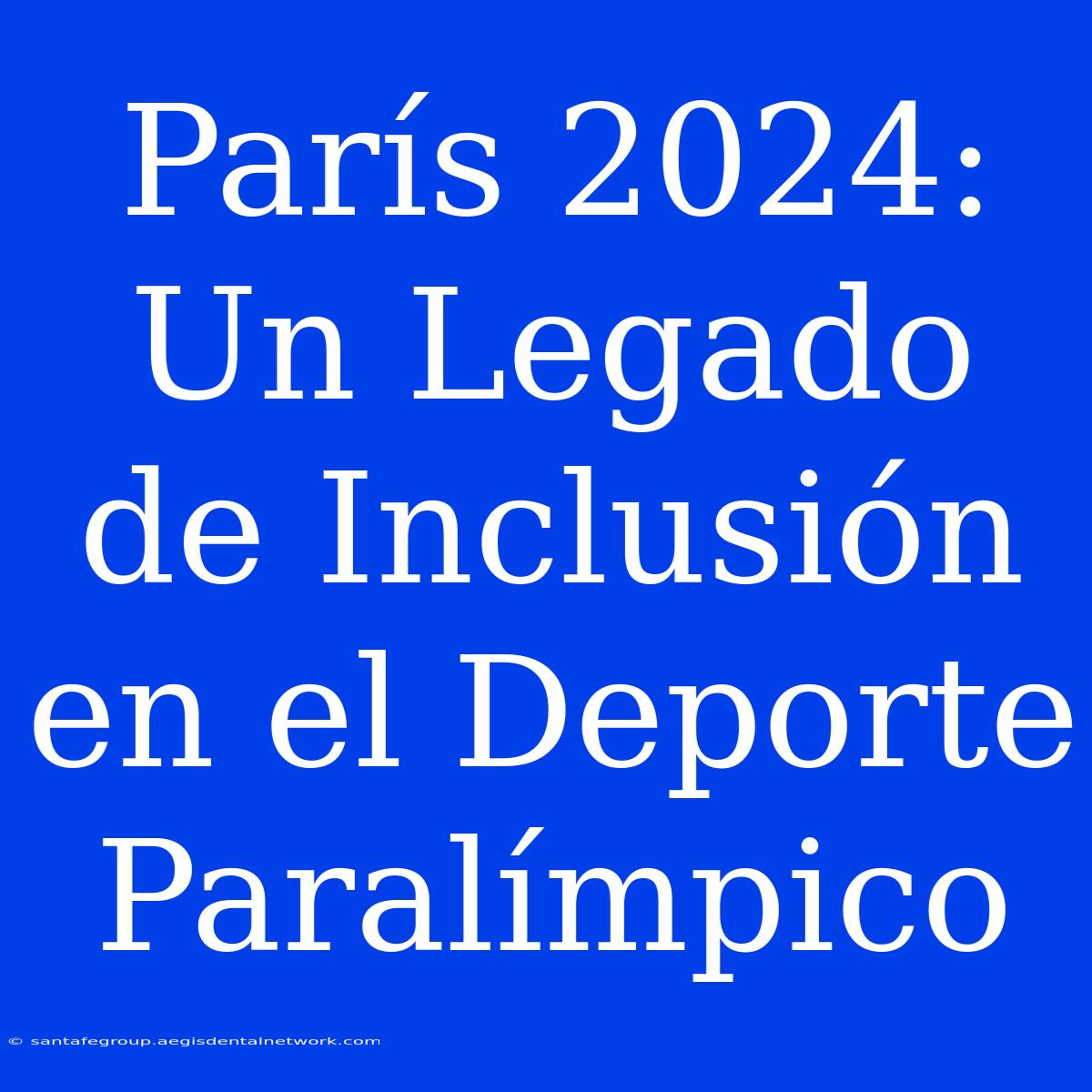 París 2024: Un Legado De Inclusión En El Deporte Paralímpico