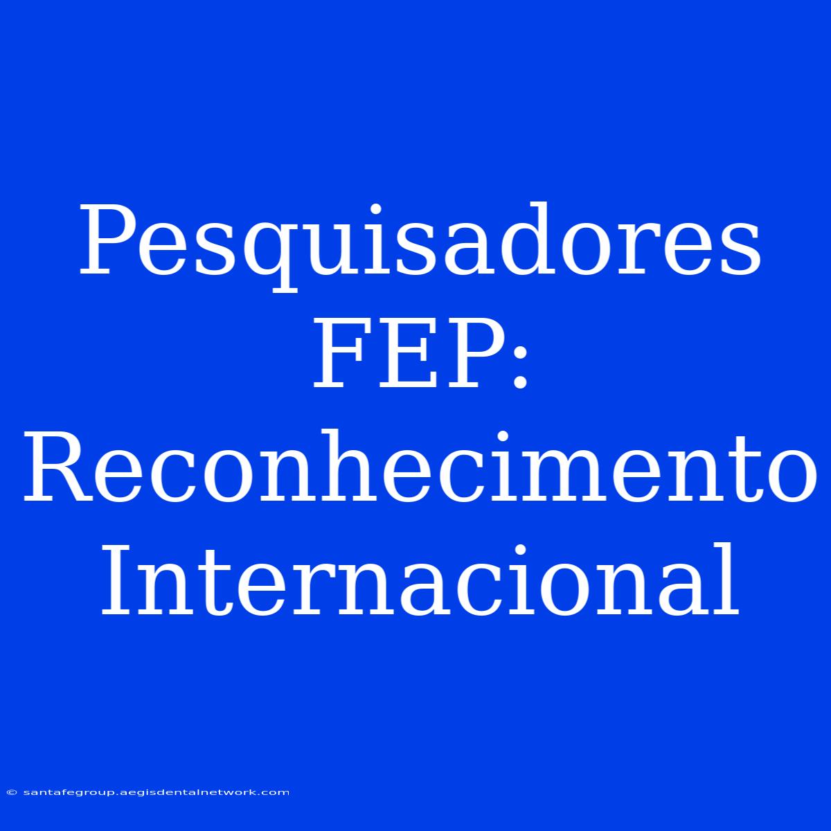 Pesquisadores FEP: Reconhecimento Internacional 