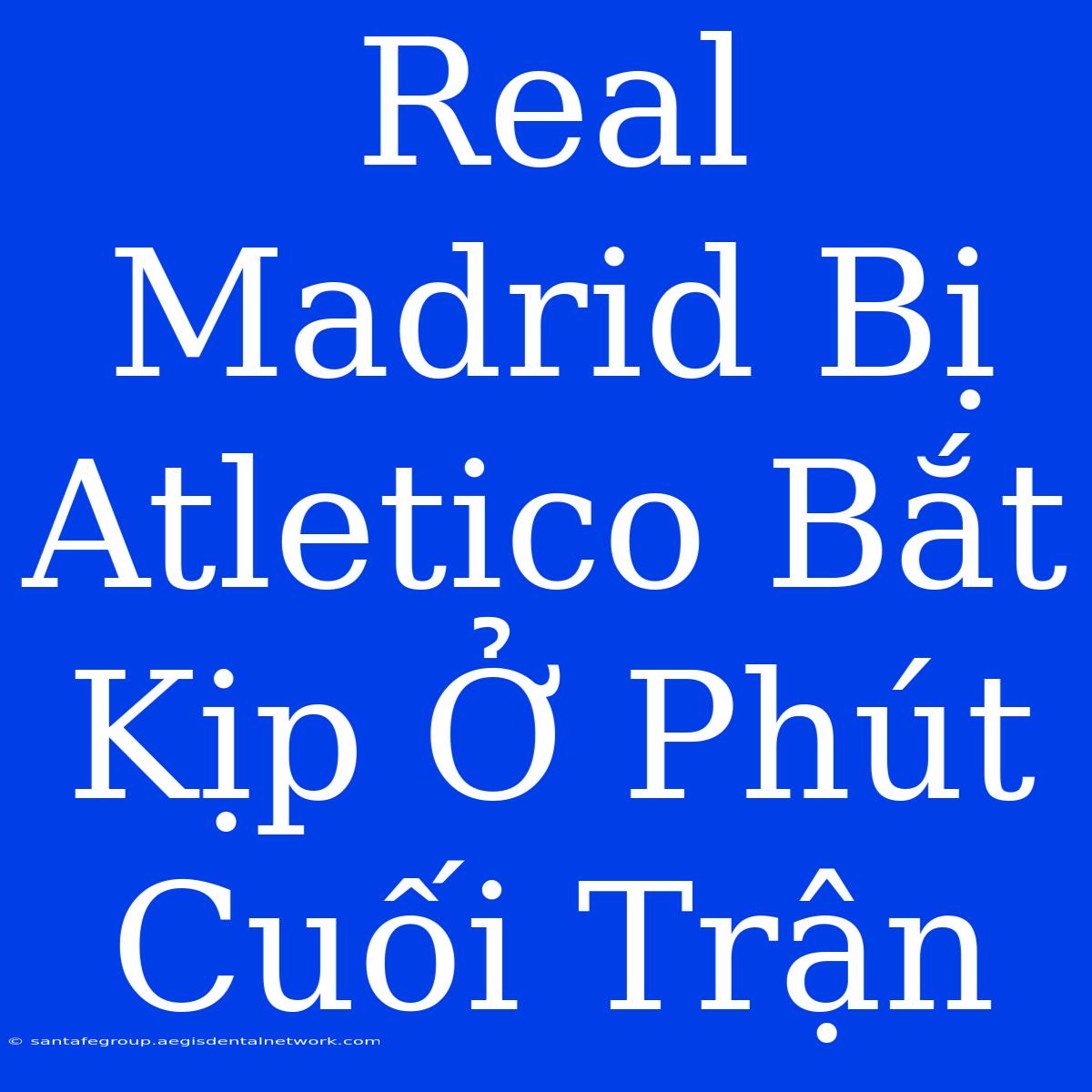 Real Madrid Bị Atletico Bắt Kịp Ở Phút Cuối Trận