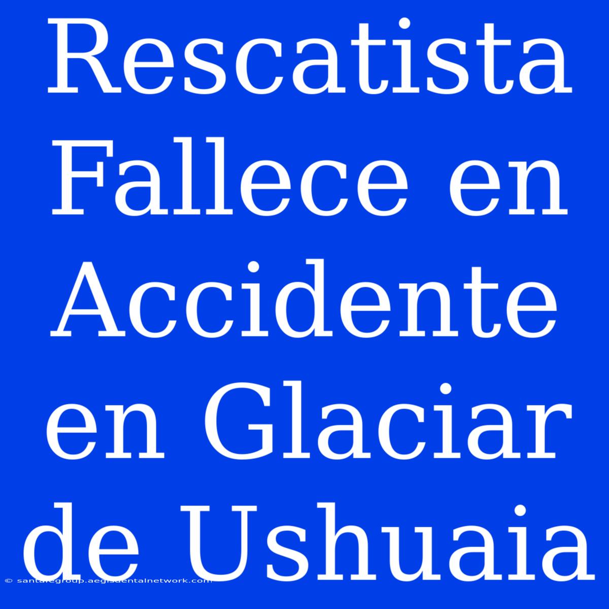 Rescatista Fallece En Accidente En Glaciar De Ushuaia