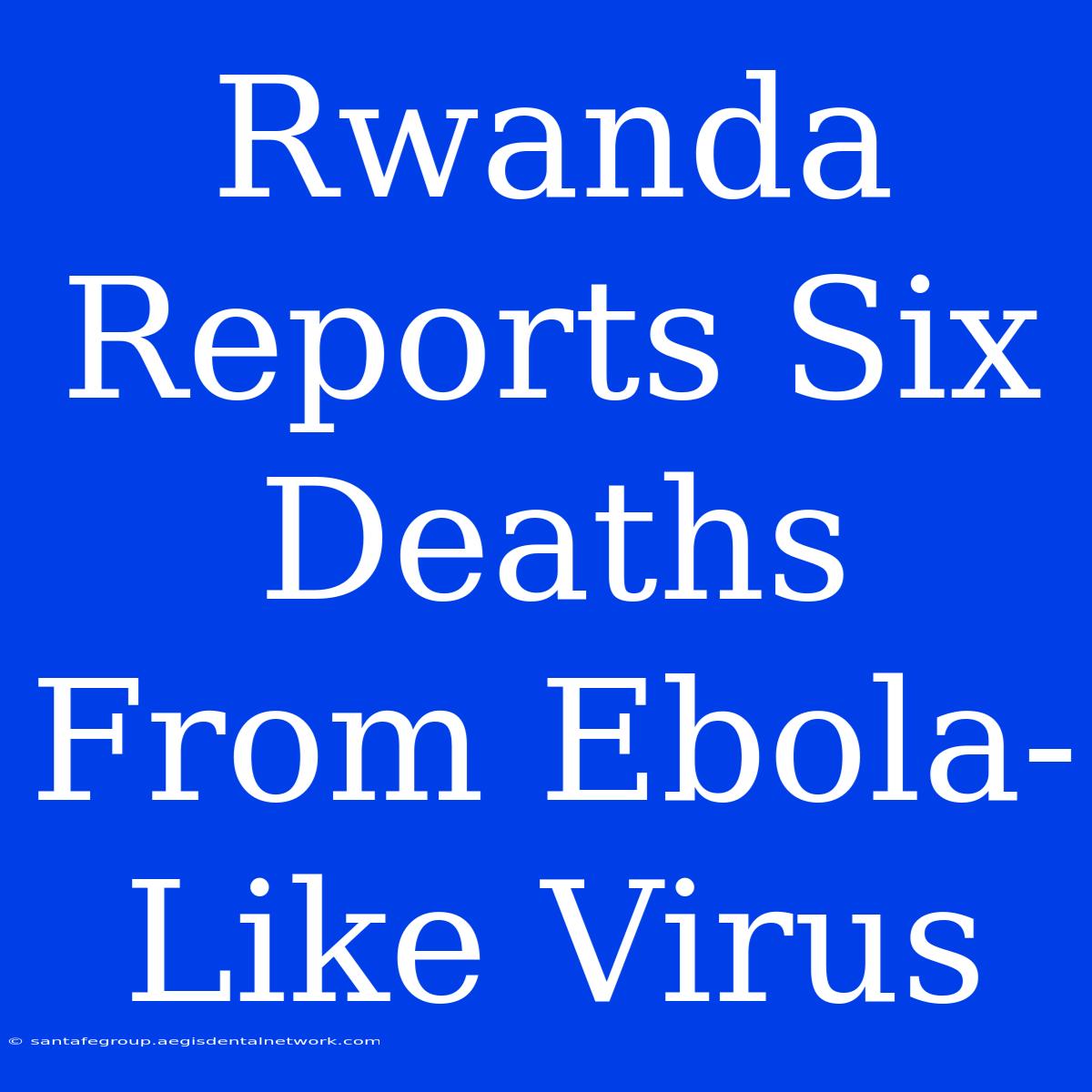 Rwanda Reports Six Deaths From Ebola-Like Virus