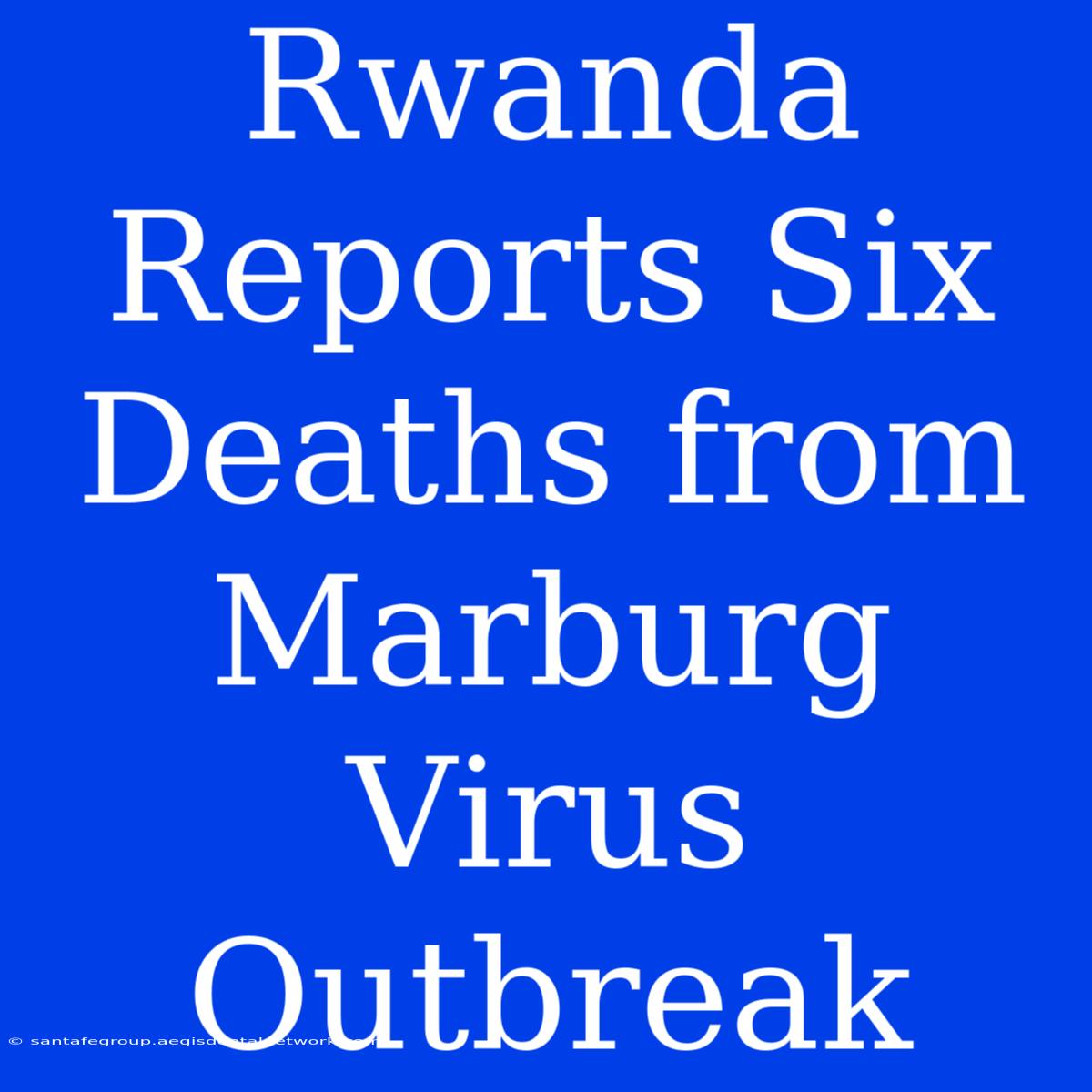 Rwanda Reports Six Deaths From Marburg Virus Outbreak