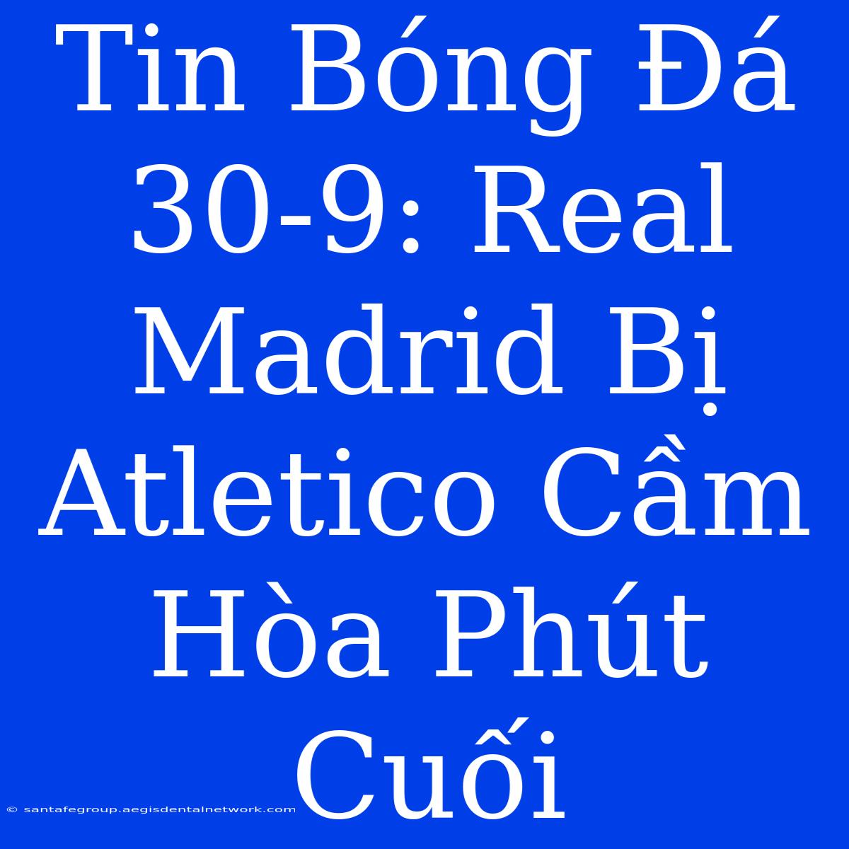 Tin Bóng Đá 30-9: Real Madrid Bị Atletico Cầm Hòa Phút Cuối