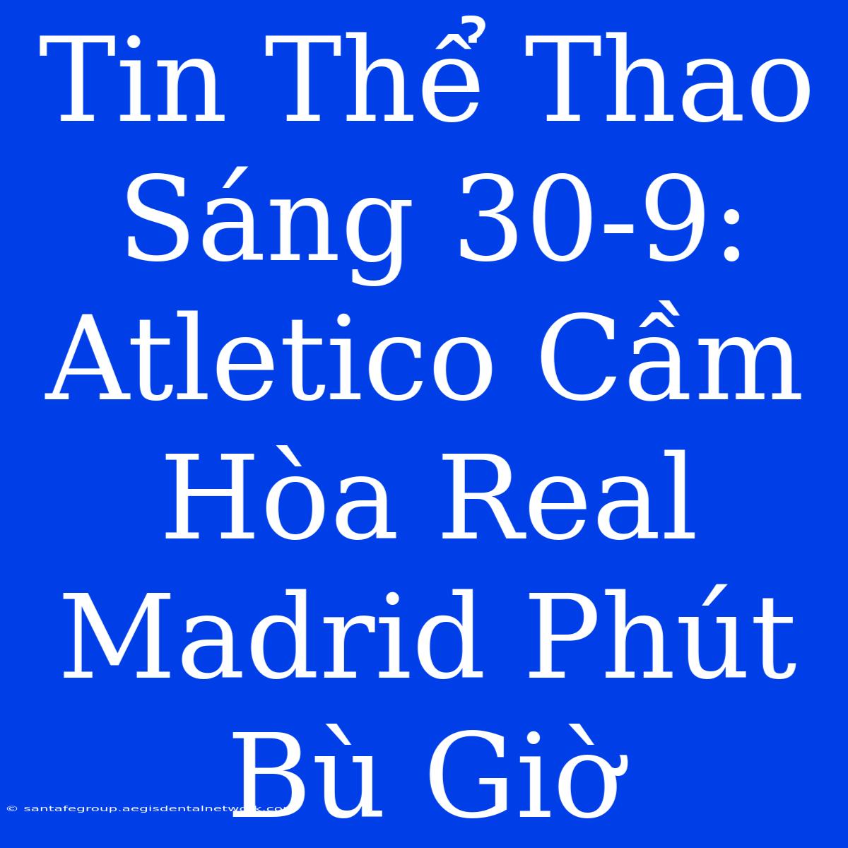 Tin Thể Thao Sáng 30-9: Atletico Cầm Hòa Real Madrid Phút Bù Giờ