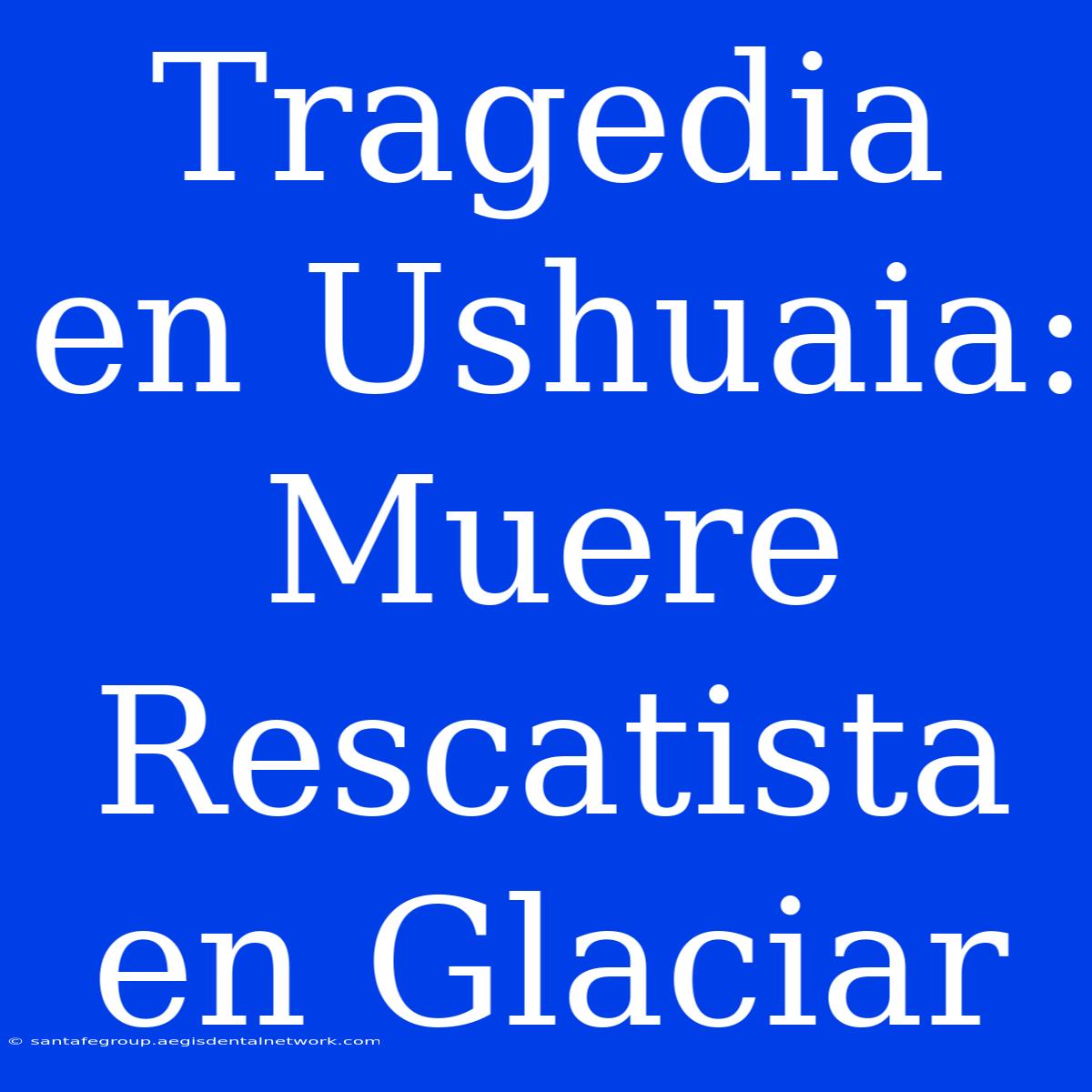 Tragedia En Ushuaia: Muere Rescatista En Glaciar