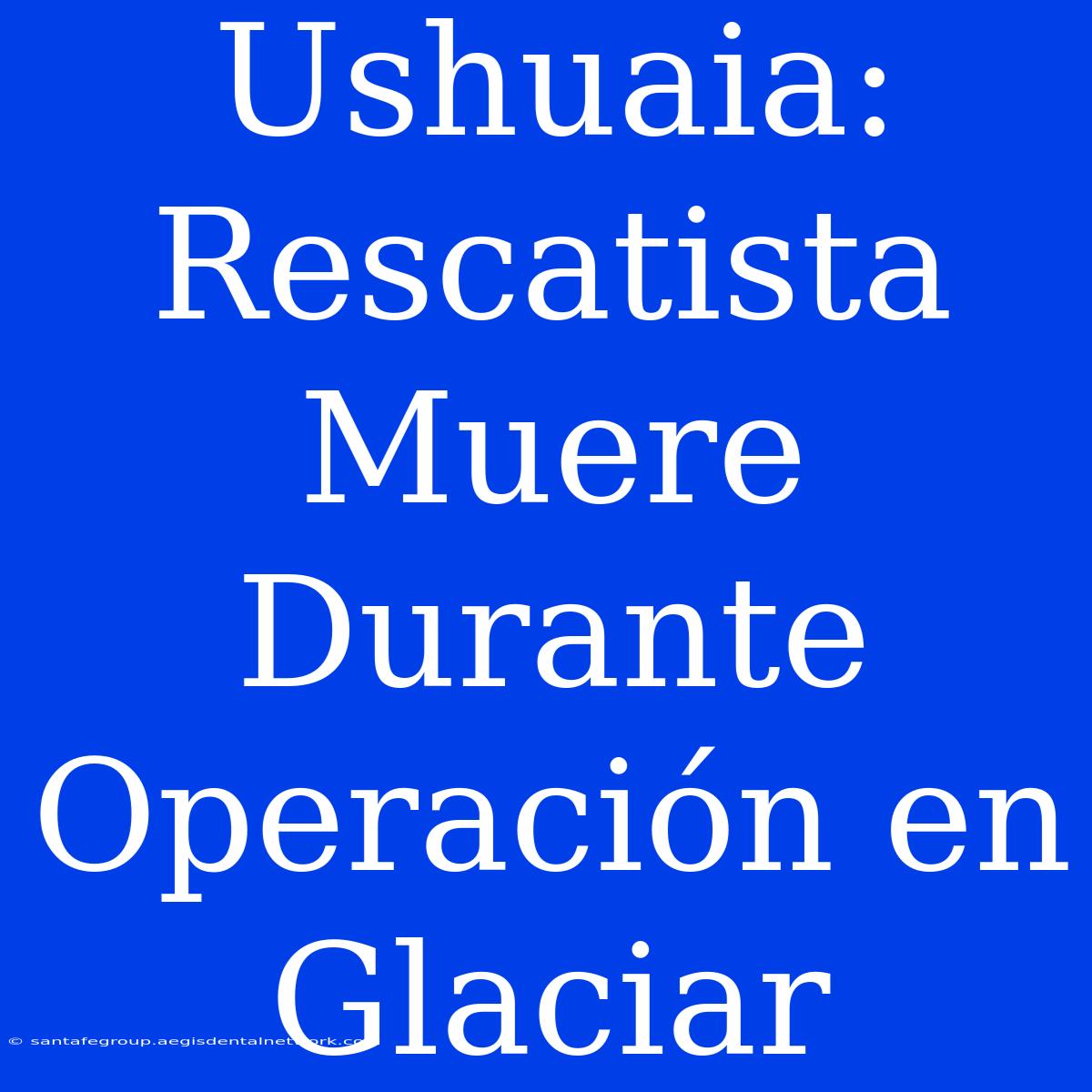 Ushuaia: Rescatista Muere Durante Operación En Glaciar