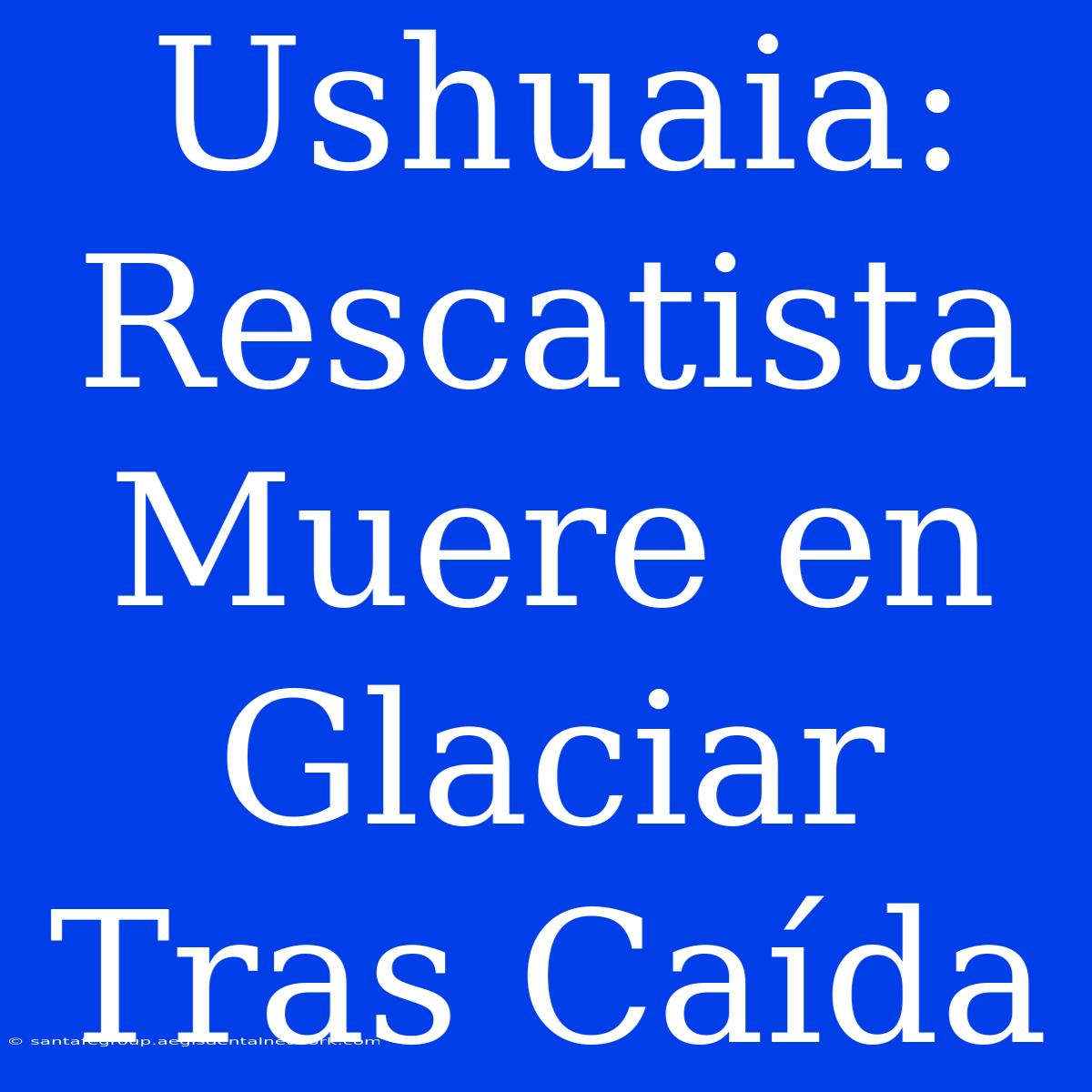 Ushuaia: Rescatista Muere En Glaciar Tras Caída