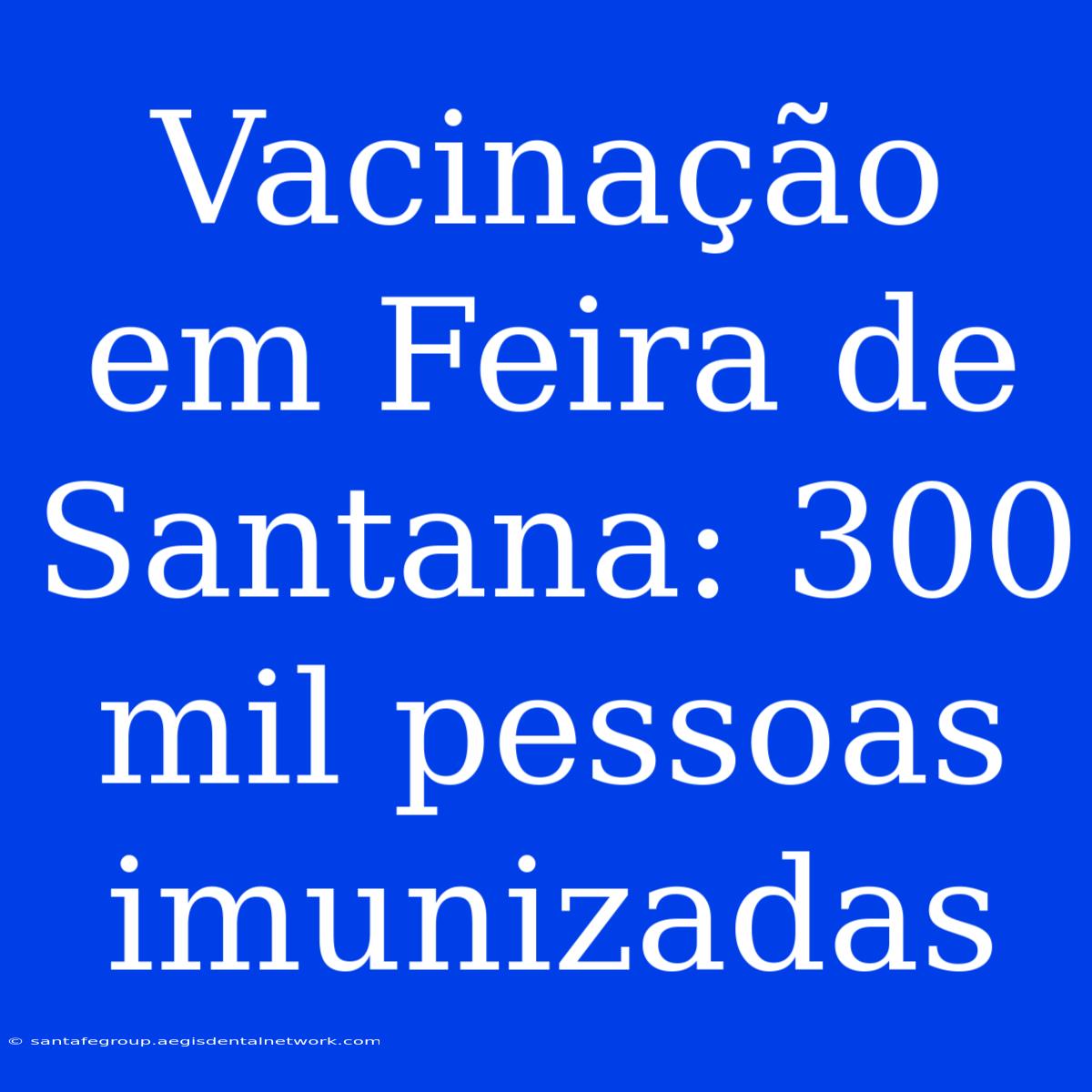 Vacinação Em Feira De Santana: 300 Mil Pessoas Imunizadas